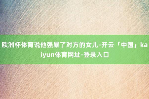 欧洲杯体育说他强暴了对方的女儿-开云「中国」kaiyun体育网址-登录入口