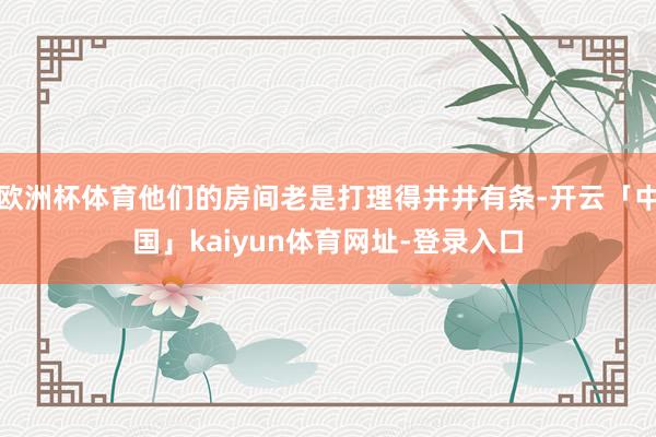 欧洲杯体育他们的房间老是打理得井井有条-开云「中国」kaiyun体育网址-登录入口