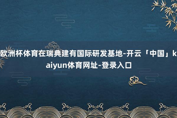 欧洲杯体育在瑞典建有国际研发基地-开云「中国」kaiyun体育网址-登录入口