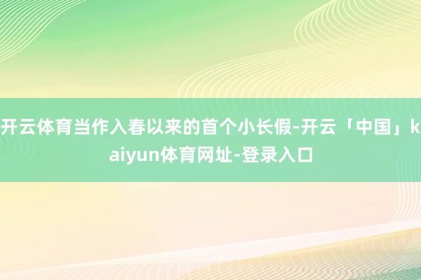 开云体育当作入春以来的首个小长假-开云「中国」kaiyun体育网址-登录入口