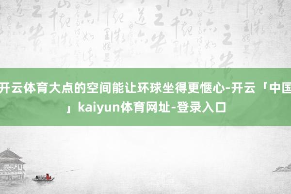 开云体育大点的空间能让环球坐得更惬心-开云「中国」kaiyun体育网址-登录入口