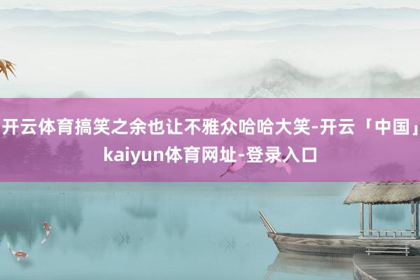 开云体育搞笑之余也让不雅众哈哈大笑-开云「中国」kaiyun体育网址-登录入口