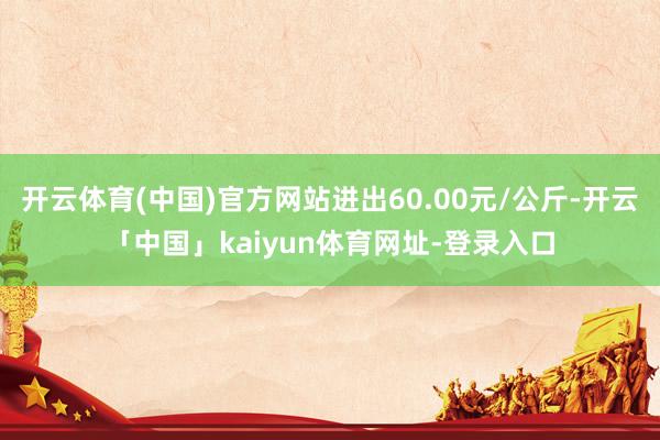 开云体育(中国)官方网站进出60.00元/公斤-开云「中国」kaiyun体育网址-登录入口