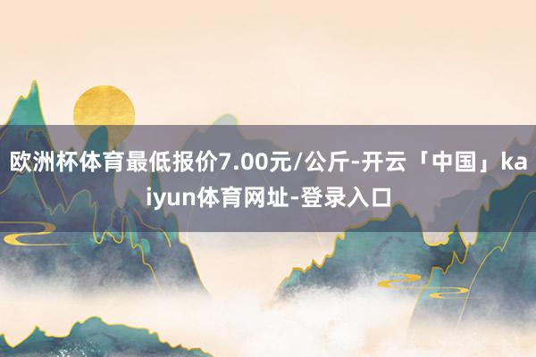 欧洲杯体育最低报价7.00元/公斤-开云「中国」kaiyun体育网址-登录入口