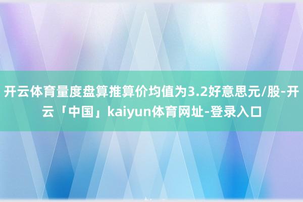 开云体育量度盘算推算价均值为3.2好意思元/股-开云「中国」kaiyun体育网址-登录入口