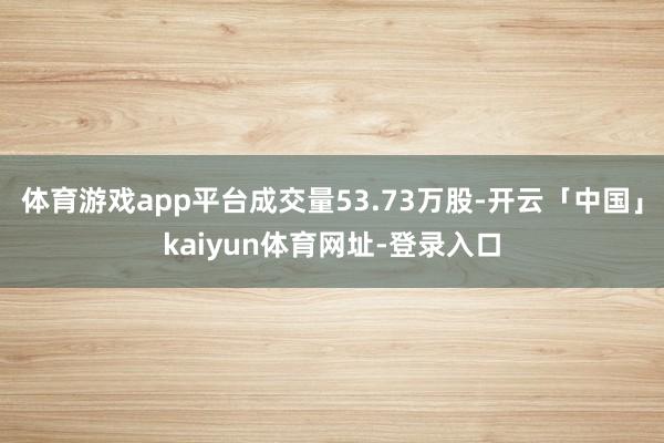 体育游戏app平台成交量53.73万股-开云「中国」kaiyun体育网址-登录入口
