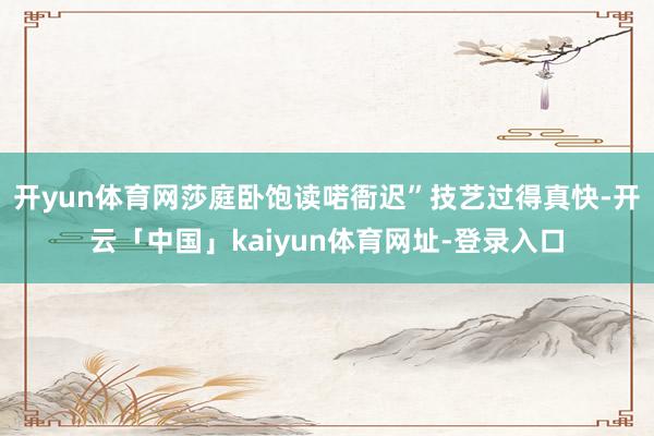 开yun体育网莎庭卧饱读喏衙迟”技艺过得真快-开云「中国」kaiyun体育网址-登录入口