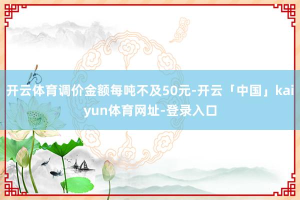 开云体育调价金额每吨不及50元-开云「中国」kaiyun体育网址-登录入口