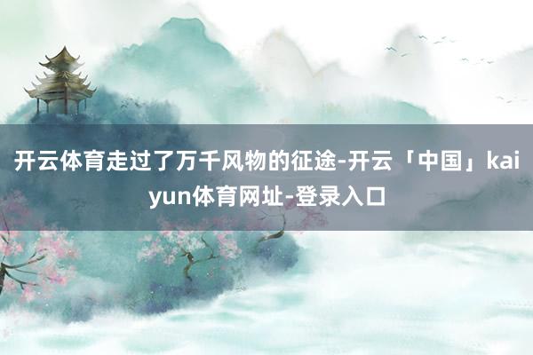开云体育走过了万千风物的征途-开云「中国」kaiyun体育网址-登录入口