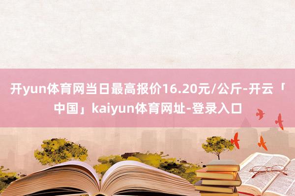 开yun体育网当日最高报价16.20元/公斤-开云「中国」kaiyun体育网址-登录入口