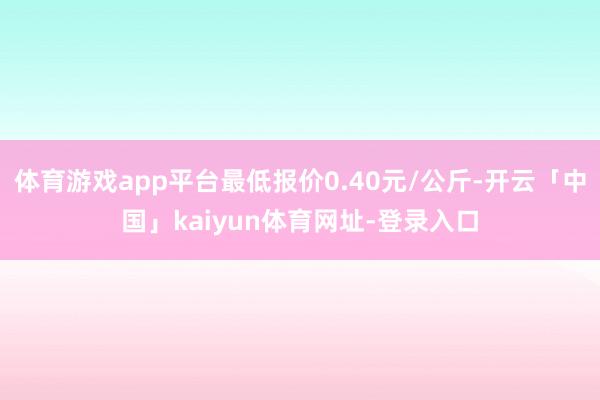 体育游戏app平台最低报价0.40元/公斤-开云「中国」kaiyun体育网址-登录入口