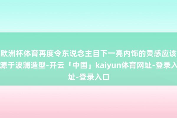欧洲杯体育再度令东说念主目下一亮内饰的灵感应该来源于波澜造型-开云「中国」kaiyun体育网址-登录入口