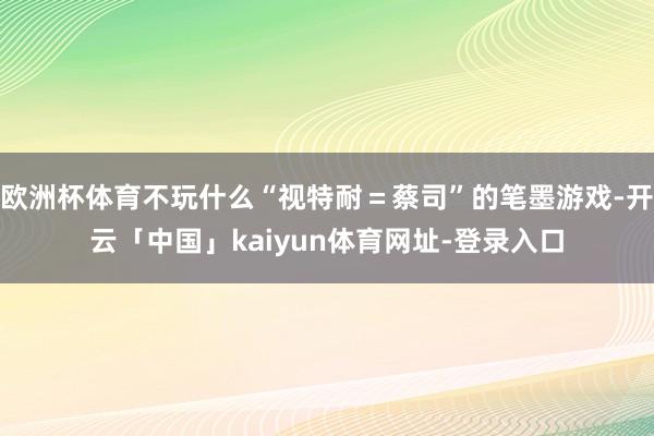 欧洲杯体育不玩什么“视特耐＝蔡司”的笔墨游戏-开云「中国」kaiyun体育网址-登录入口