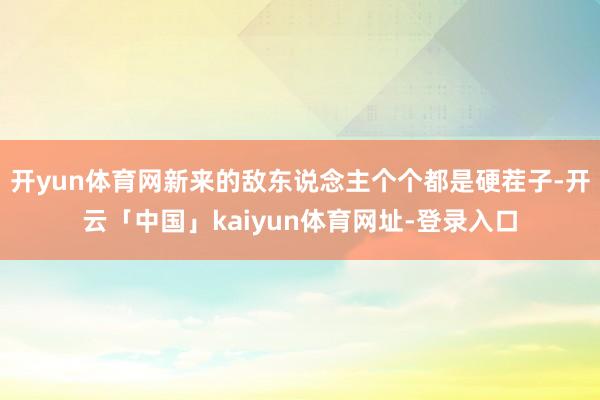 开yun体育网新来的敌东说念主个个都是硬茬子-开云「中国」kaiyun体育网址-登录入口