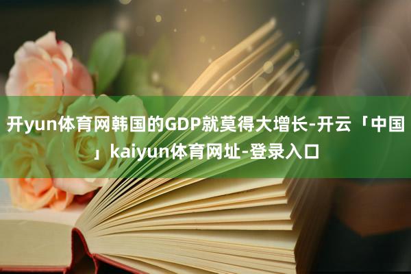 开yun体育网韩国的GDP就莫得大增长-开云「中国」kaiyun体育网址-登录入口