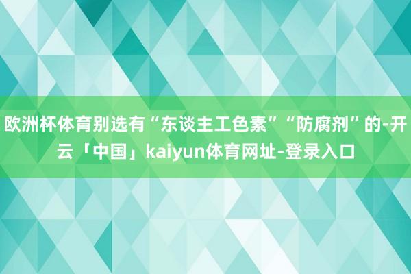 欧洲杯体育别选有“东谈主工色素”“防腐剂”的-开云「中国」kaiyun体育网址-登录入口