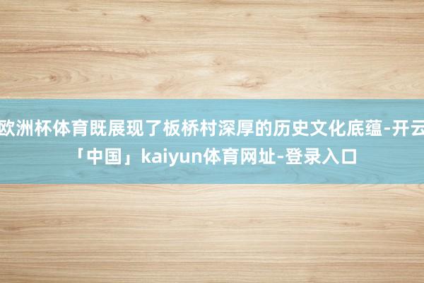 欧洲杯体育既展现了板桥村深厚的历史文化底蕴-开云「中国」kaiyun体育网址-登录入口