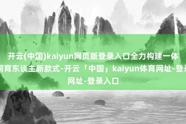 开云(中国)kaiyun网页版登录入口全力构建一体化协同育东谈主新款式-开云「中国」kaiyun体育网址-登录入口