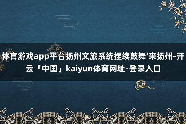 体育游戏app平台扬州文旅系统捏续鼓舞‘来扬州-开云「中国」kaiyun体育网址-登录入口