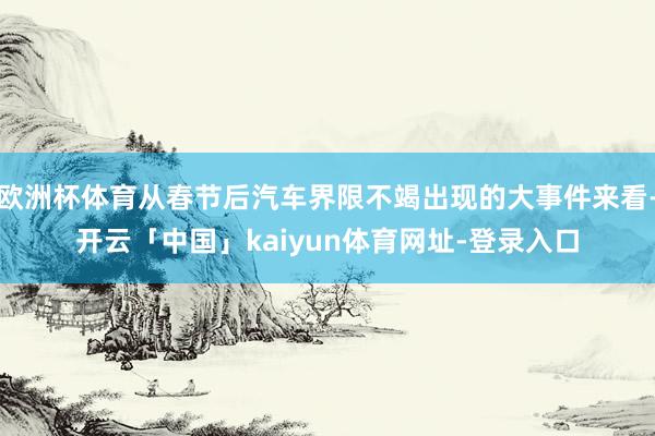 欧洲杯体育从春节后汽车界限不竭出现的大事件来看-开云「中国」kaiyun体育网址-登录入口