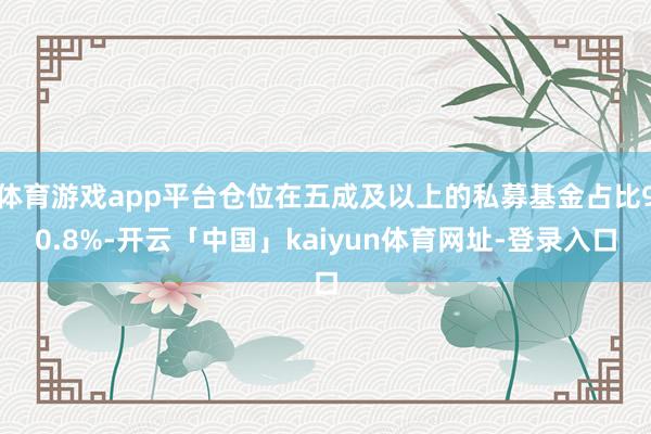 体育游戏app平台仓位在五成及以上的私募基金占比90.8%-开云「中国」kaiyun体育网址-登录入口