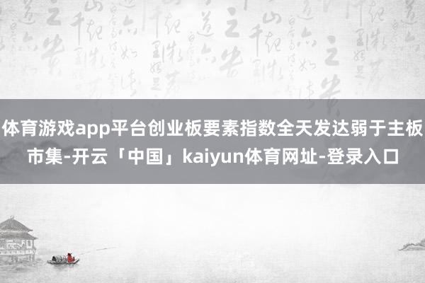 体育游戏app平台创业板要素指数全天发达弱于主板市集-开云「中国」kaiyun体育网址-登录入口