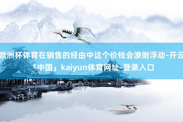 欧洲杯体育在销售的经由中这个价钱会潦倒浮动-开云「中国」kaiyun体育网址-登录入口