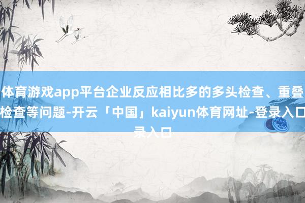 体育游戏app平台企业反应相比多的多头检查、重叠检查等问题-开云「中国」kaiyun体育网址-登录入口