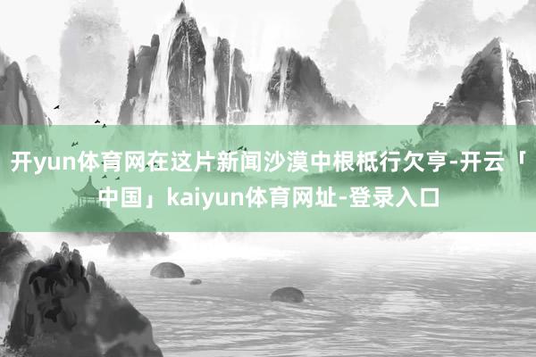 开yun体育网在这片新闻沙漠中根柢行欠亨-开云「中国」kaiyun体育网址-登录入口
