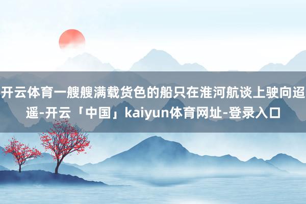 开云体育一艘艘满载货色的船只在淮河航谈上驶向迢遥-开云「中国」kaiyun体育网址-登录入口