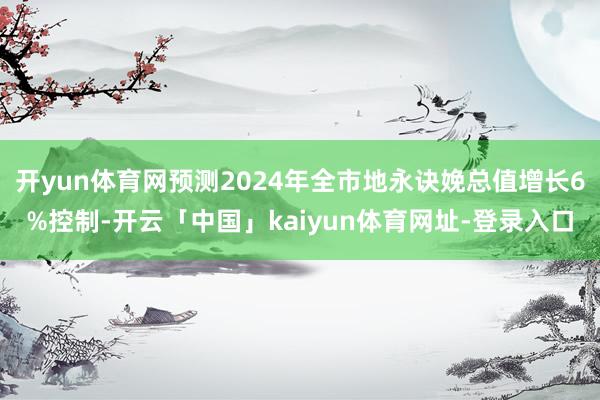 开yun体育网预测2024年全市地永诀娩总值增长6%控制-开云「中国」kaiyun体育网址-登录入口