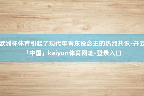 欧洲杯体育引起了现代年青东说念主的热烈共识-开云「中国」kaiyun体育网址-登录入口