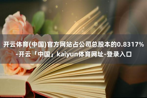 开云体育(中国)官方网站占公司总股本的0.8317%-开云「中国」kaiyun体育网址-登录入口