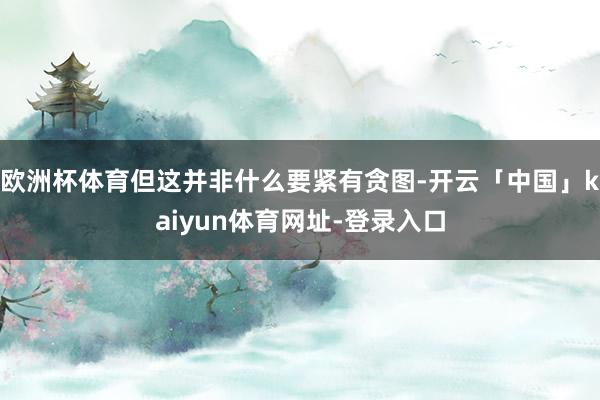 欧洲杯体育但这并非什么要紧有贪图-开云「中国」kaiyun体育网址-登录入口