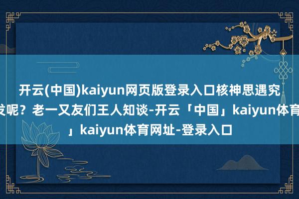 开云(中国)kaiyun网页版登录入口核神思遇究竟会在那里爆发呢？老一又友们王人知谈-开云「中国」kaiyun体育网址-登录入口