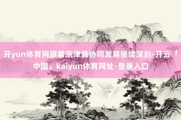 开yun体育网跟着京津冀协同发展接续深刻-开云「中国」kaiyun体育网址-登录入口