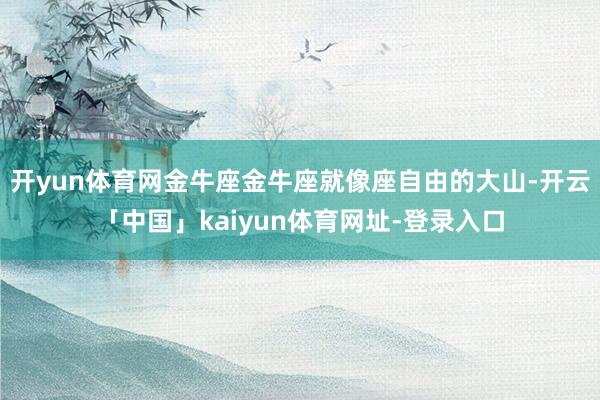 开yun体育网金牛座金牛座就像座自由的大山-开云「中国」kaiyun体育网址-登录入口