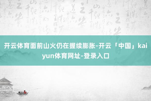 开云体育面前山火仍在握续膨胀-开云「中国」kaiyun体育网址-登录入口