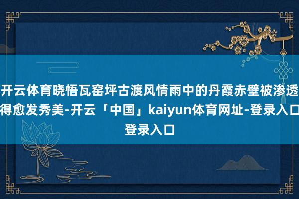 开云体育晓悟瓦窑坪古渡风情雨中的丹霞赤壁被渗透得愈发秀美-开云「中国」kaiyun体育网址-登录入口