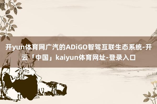 开yun体育网广汽的ADiGO智驾互联生态系统-开云「中国」kaiyun体育网址-登录入口