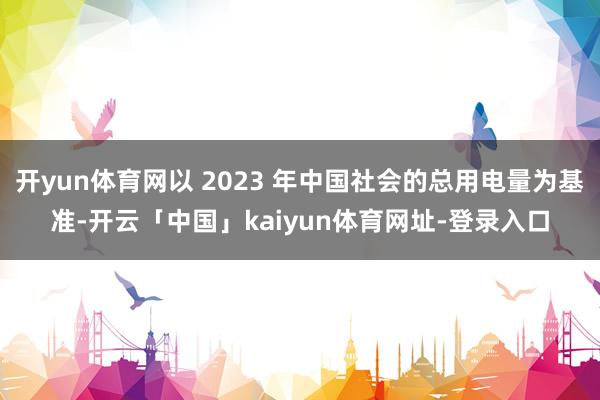 开yun体育网以 2023 年中国社会的总用电量为基准-开云「中国」kaiyun体育网址-登录入口