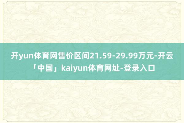 开yun体育网售价区间21.59-29.99万元-开云「中国」kaiyun体育网址-登录入口