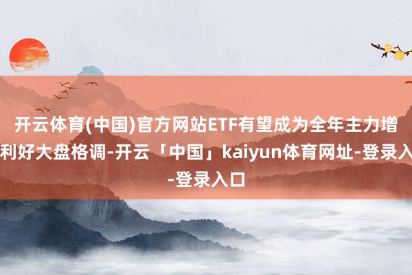 开云体育(中国)官方网站ETF有望成为全年主力增量利好大盘格调-开云「中国」kaiyun体育网址-登录入口