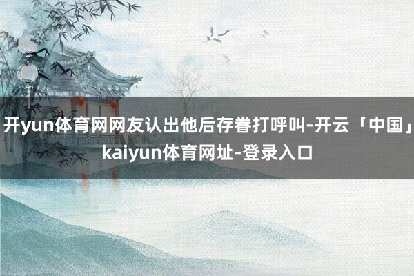 开yun体育网网友认出他后存眷打呼叫-开云「中国」kaiyun体育网址-登录入口