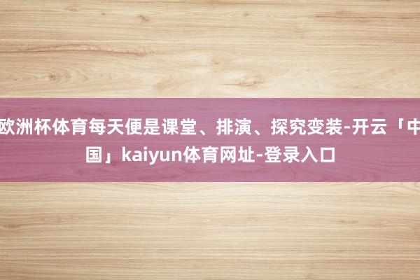 欧洲杯体育每天便是课堂、排演、探究变装-开云「中国」kaiyun体育网址-登录入口