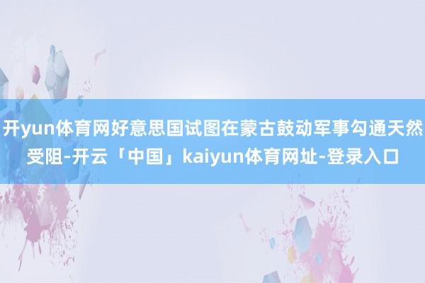 开yun体育网好意思国试图在蒙古鼓动军事勾通天然受阻-开云「中国」kaiyun体育网址-登录入口