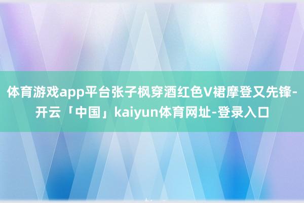 体育游戏app平台张子枫穿酒红色V裙摩登又先锋-开云「中国」kaiyun体育网址-登录入口