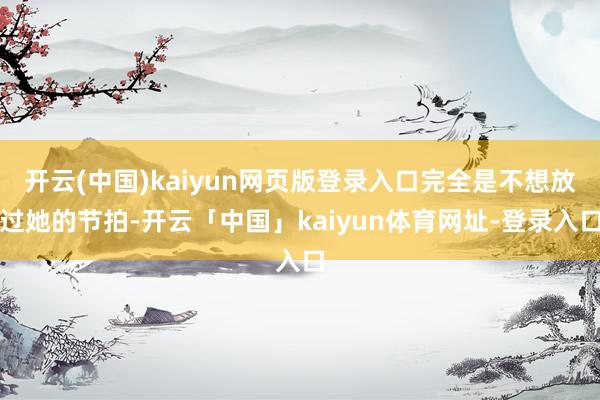 开云(中国)kaiyun网页版登录入口完全是不想放过她的节拍-开云「中国」kaiyun体育网址-登录入口
