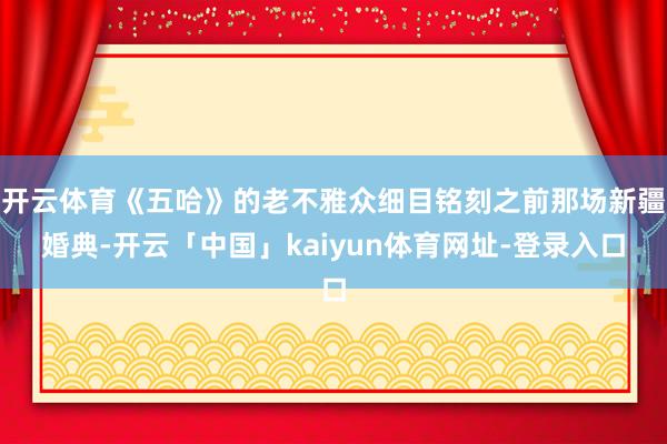开云体育《五哈》的老不雅众细目铭刻之前那场新疆婚典-开云「中国」kaiyun体育网址-登录入口