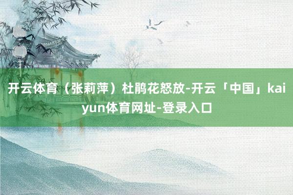 开云体育（张莉萍）杜鹃花怒放-开云「中国」kaiyun体育网址-登录入口